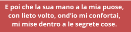 E poi che la sua mano a la mia puose,  con lieto volto, ondio mi confortai,  mi mise dentro a le segrete cose.