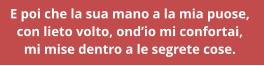 E poi che la sua mano a la mia puose,  con lieto volto, ondio mi confortai,  mi mise dentro a le segrete cose.