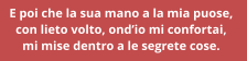 E poi che la sua mano a la mia puose,  con lieto volto, ondio mi confortai,  mi mise dentro a le segrete cose.