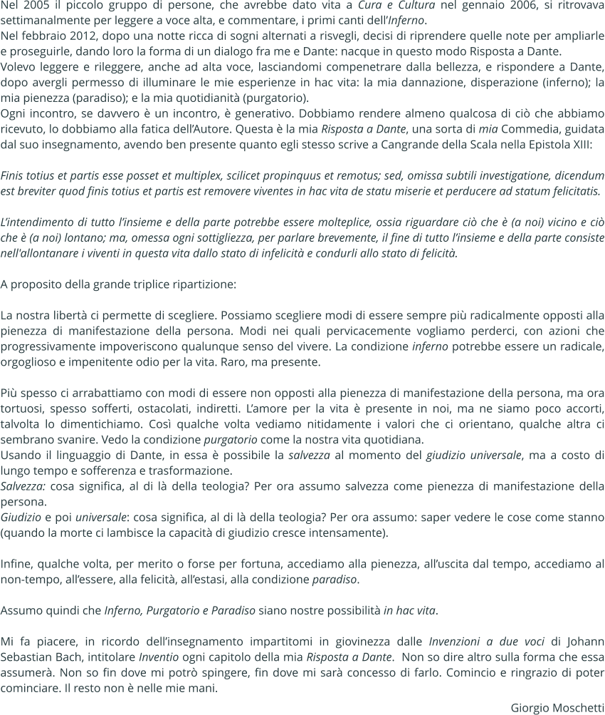 Nel 2005 il piccolo gruppo di persone, che avrebbe dato vita a Cura e Cultura nel gennaio 2006, si ritrovava settimanalmente per leggere a voce alta, e commentare, i primi canti dellInferno. Nel febbraio 2012, dopo una notte ricca di sogni alternati a risvegli, decisi di riprendere quelle note per ampliarle e proseguirle, dando loro la forma di un dialogo fra me e Dante: nacque in questo modo Risposta a Dante.  Volevo leggere e rileggere, anche ad alta voce, lasciandomi compenetrare dalla bellezza, e rispondere a Dante, dopo avergli permesso di illuminare le mie esperienze in hac vita: la mia dannazione, disperazione (inferno); la mia pienezza (paradiso); e la mia quotidianit (purgatorio). Ogni incontro, se davvero  un incontro,  generativo. Dobbiamo rendere almeno qualcosa di ci che abbiamo ricevuto, lo dobbiamo alla fatica dellAutore. Questa  la mia Risposta a Dante, una sorta di mia Commedia, guidata dal suo insegnamento, avendo ben presente quanto egli stesso scrive a Cangrande della Scala nella Epistola XIII:   Finis totius et partis esse posset et multiplex, scilicet propinquus et remotus; sed, omissa subtili investigatione, dicendum est breviter quod finis totius et partis est removere viventes in hac vita de statu miserie et perducere ad statum felicitatis.   Lintendimento di tutto linsieme e della parte potrebbe essere molteplice, ossia riguardare ci che  (a noi) vicino e ci che  (a noi) lontano; ma, omessa ogni sottigliezza, per parlare brevemente, il fine di tutto linsieme e della parte consiste nell'allontanare i viventi in questa vita dallo stato di infelicit e condurli allo stato di felicit.  A proposito della grande triplice ripartizione:  La nostra libert ci permette di scegliere. Possiamo scegliere modi di essere sempre pi radicalmente opposti alla pienezza di manifestazione della persona. Modi nei quali pervicacemente vogliamo perderci, con azioni che progressivamente impoveriscono qualunque senso del vivere. La condizione inferno potrebbe essere un radicale, orgoglioso e impenitente odio per la vita. Raro, ma presente.  Pi spesso ci arrabattiamo con modi di essere non opposti alla pienezza di manifestazione della persona, ma ora tortuosi, spesso sofferti, ostacolati, indiretti. Lamore per la vita  presente in noi, ma ne siamo poco accorti, talvolta lo dimentichiamo. Cos qualche volta vediamo nitidamente i valori che ci orientano, qualche altra ci sembrano svanire. Vedo la condizione purgatorio come la nostra vita quotidiana.  Usando il linguaggio di Dante, in essa  possibile la salvezza al momento del giudizio universale, ma a costo di lungo tempo e sofferenza e trasformazione. Salvezza: cosa significa, al di l della teologia? Per ora assumo salvezza come pienezza di manifestazione della persona. Giudizio e poi universale: cosa significa, al di l della teologia? Per ora assumo: saper vedere le cose come stanno (quando la morte ci lambisce la capacit di giudizio cresce intensamente).  Infine, qualche volta, per merito o forse per fortuna, accediamo alla pienezza, alluscita dal tempo, accediamo al non-tempo, allessere, alla felicit, allestasi, alla condizione paradiso.  Assumo quindi che Inferno, Purgatorio e Paradiso siano nostre possibilit in hac vita.   Mi fa piacere, in ricordo dellinsegnamento impartitomi in giovinezza dalle Invenzioni a due voci di Johann Sebastian Bach, intitolare Inventio ogni capitolo della mia Risposta a Dante.  Non so dire altro sulla forma che essa assumer. Non so fin dove mi potr spingere, fin dove mi sar concesso di farlo. Comincio e ringrazio di poter cominciare. Il resto non  nelle mie mani. Giorgio Moschetti