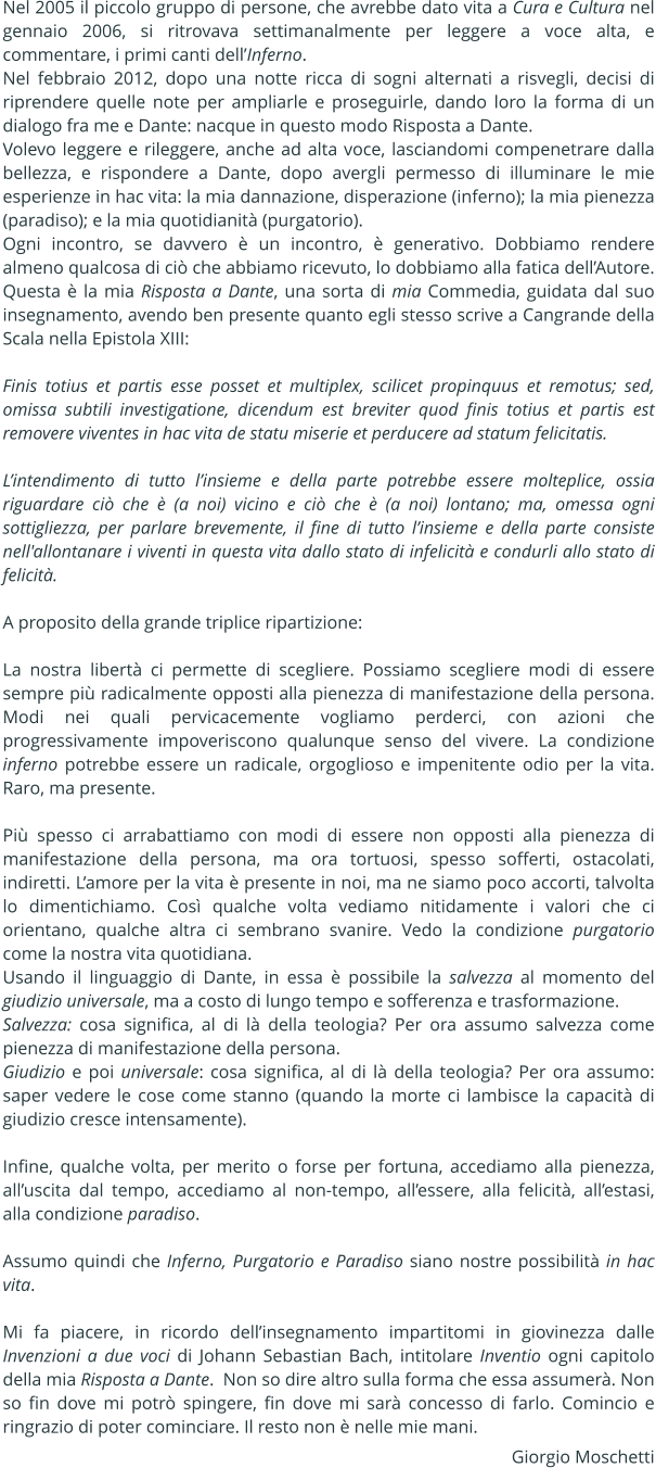 Nel 2005 il piccolo gruppo di persone, che avrebbe dato vita a Cura e Cultura nel gennaio 2006, si ritrovava settimanalmente per leggere a voce alta, e commentare, i primi canti dellInferno. Nel febbraio 2012, dopo una notte ricca di sogni alternati a risvegli, decisi di riprendere quelle note per ampliarle e proseguirle, dando loro la forma di un dialogo fra me e Dante: nacque in questo modo Risposta a Dante.  Volevo leggere e rileggere, anche ad alta voce, lasciandomi compenetrare dalla bellezza, e rispondere a Dante, dopo avergli permesso di illuminare le mie esperienze in hac vita: la mia dannazione, disperazione (inferno); la mia pienezza (paradiso); e la mia quotidianit (purgatorio). Ogni incontro, se davvero  un incontro,  generativo. Dobbiamo rendere almeno qualcosa di ci che abbiamo ricevuto, lo dobbiamo alla fatica dellAutore. Questa  la mia Risposta a Dante, una sorta di mia Commedia, guidata dal suo insegnamento, avendo ben presente quanto egli stesso scrive a Cangrande della Scala nella Epistola XIII:   Finis totius et partis esse posset et multiplex, scilicet propinquus et remotus; sed, omissa subtili investigatione, dicendum est breviter quod finis totius et partis est removere viventes in hac vita de statu miserie et perducere ad statum felicitatis.   Lintendimento di tutto linsieme e della parte potrebbe essere molteplice, ossia riguardare ci che  (a noi) vicino e ci che  (a noi) lontano; ma, omessa ogni sottigliezza, per parlare brevemente, il fine di tutto linsieme e della parte consiste nell'allontanare i viventi in questa vita dallo stato di infelicit e condurli allo stato di felicit.  A proposito della grande triplice ripartizione:  La nostra libert ci permette di scegliere. Possiamo scegliere modi di essere sempre pi radicalmente opposti alla pienezza di manifestazione della persona. Modi nei quali pervicacemente vogliamo perderci, con azioni che progressivamente impoveriscono qualunque senso del vivere. La condizione inferno potrebbe essere un radicale, orgoglioso e impenitente odio per la vita. Raro, ma presente.  Pi spesso ci arrabattiamo con modi di essere non opposti alla pienezza di manifestazione della persona, ma ora tortuosi, spesso sofferti, ostacolati, indiretti. Lamore per la vita  presente in noi, ma ne siamo poco accorti, talvolta lo dimentichiamo. Cos qualche volta vediamo nitidamente i valori che ci orientano, qualche altra ci sembrano svanire. Vedo la condizione purgatorio come la nostra vita quotidiana.  Usando il linguaggio di Dante, in essa  possibile la salvezza al momento del giudizio universale, ma a costo di lungo tempo e sofferenza e trasformazione. Salvezza: cosa significa, al di l della teologia? Per ora assumo salvezza come pienezza di manifestazione della persona. Giudizio e poi universale: cosa significa, al di l della teologia? Per ora assumo: saper vedere le cose come stanno (quando la morte ci lambisce la capacit di giudizio cresce intensamente).  Infine, qualche volta, per merito o forse per fortuna, accediamo alla pienezza, alluscita dal tempo, accediamo al non-tempo, allessere, alla felicit, allestasi, alla condizione paradiso.  Assumo quindi che Inferno, Purgatorio e Paradiso siano nostre possibilit in hac vita.   Mi fa piacere, in ricordo dellinsegnamento impartitomi in giovinezza dalle Invenzioni a due voci di Johann Sebastian Bach, intitolare Inventio ogni capitolo della mia Risposta a Dante.  Non so dire altro sulla forma che essa assumer. Non so fin dove mi potr spingere, fin dove mi sar concesso di farlo. Comincio e ringrazio di poter cominciare. Il resto non  nelle mie mani. Giorgio Moschetti