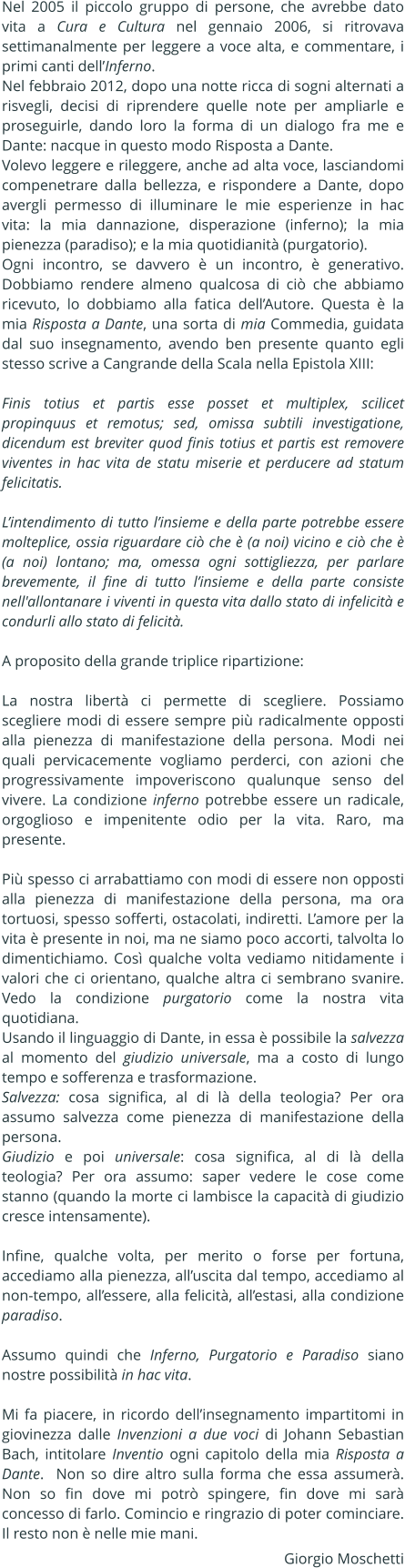 Nel 2005 il piccolo gruppo di persone, che avrebbe dato vita a Cura e Cultura nel gennaio 2006, si ritrovava settimanalmente per leggere a voce alta, e commentare, i primi canti dellInferno. Nel febbraio 2012, dopo una notte ricca di sogni alternati a risvegli, decisi di riprendere quelle note per ampliarle e proseguirle, dando loro la forma di un dialogo fra me e Dante: nacque in questo modo Risposta a Dante.  Volevo leggere e rileggere, anche ad alta voce, lasciandomi compenetrare dalla bellezza, e rispondere a Dante, dopo avergli permesso di illuminare le mie esperienze in hac vita: la mia dannazione, disperazione (inferno); la mia pienezza (paradiso); e la mia quotidianit (purgatorio). Ogni incontro, se davvero  un incontro,  generativo. Dobbiamo rendere almeno qualcosa di ci che abbiamo ricevuto, lo dobbiamo alla fatica dellAutore. Questa  la mia Risposta a Dante, una sorta di mia Commedia, guidata dal suo insegnamento, avendo ben presente quanto egli stesso scrive a Cangrande della Scala nella Epistola XIII:   Finis totius et partis esse posset et multiplex, scilicet propinquus et remotus; sed, omissa subtili investigatione, dicendum est breviter quod finis totius et partis est removere viventes in hac vita de statu miserie et perducere ad statum felicitatis.   Lintendimento di tutto linsieme e della parte potrebbe essere molteplice, ossia riguardare ci che  (a noi) vicino e ci che  (a noi) lontano; ma, omessa ogni sottigliezza, per parlare brevemente, il fine di tutto linsieme e della parte consiste nell'allontanare i viventi in questa vita dallo stato di infelicit e condurli allo stato di felicit.  A proposito della grande triplice ripartizione:  La nostra libert ci permette di scegliere. Possiamo scegliere modi di essere sempre pi radicalmente opposti alla pienezza di manifestazione della persona. Modi nei quali pervicacemente vogliamo perderci, con azioni che progressivamente impoveriscono qualunque senso del vivere. La condizione inferno potrebbe essere un radicale, orgoglioso e impenitente odio per la vita. Raro, ma presente.  Pi spesso ci arrabattiamo con modi di essere non opposti alla pienezza di manifestazione della persona, ma ora tortuosi, spesso sofferti, ostacolati, indiretti. Lamore per la vita  presente in noi, ma ne siamo poco accorti, talvolta lo dimentichiamo. Cos qualche volta vediamo nitidamente i valori che ci orientano, qualche altra ci sembrano svanire. Vedo la condizione purgatorio come la nostra vita quotidiana.  Usando il linguaggio di Dante, in essa  possibile la salvezza al momento del giudizio universale, ma a costo di lungo tempo e sofferenza e trasformazione. Salvezza: cosa significa, al di l della teologia? Per ora assumo salvezza come pienezza di manifestazione della persona. Giudizio e poi universale: cosa significa, al di l della teologia? Per ora assumo: saper vedere le cose come stanno (quando la morte ci lambisce la capacit di giudizio cresce intensamente).  Infine, qualche volta, per merito o forse per fortuna, accediamo alla pienezza, alluscita dal tempo, accediamo al non-tempo, allessere, alla felicit, allestasi, alla condizione paradiso.  Assumo quindi che Inferno, Purgatorio e Paradiso siano nostre possibilit in hac vita.   Mi fa piacere, in ricordo dellinsegnamento impartitomi in giovinezza dalle Invenzioni a due voci di Johann Sebastian Bach, intitolare Inventio ogni capitolo della mia Risposta a Dante.  Non so dire altro sulla forma che essa assumer. Non so fin dove mi potr spingere, fin dove mi sar concesso di farlo. Comincio e ringrazio di poter cominciare. Il resto non  nelle mie mani. Giorgio Moschetti