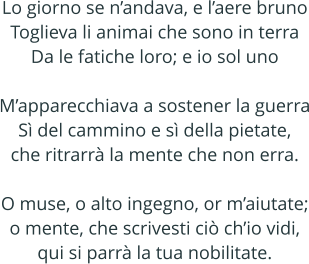 Lo giorno se nandava, e laere bruno Toglieva li animai che sono in terra Da le fatiche loro; e io sol uno  Mapparecchiava a sostener la guerra S del cammino e s della pietate, che ritrarr la mente che non erra.  O muse, o alto ingegno, or maiutate; o mente, che scrivesti ci chio vidi, qui si parr la tua nobilitate.