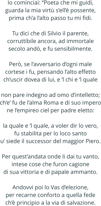 Io cominciai: Poeta che mi guidi, guarda la mia virt sell possente, prima cha lalto passo tu mi fidi.  Tu dici che di Silvio il parente, corruttibile ancora, ad immortale secolo and, e fu sensibilmente.  Per, se lavversario dogni male cortese i fu, pensando lalto effetto chuscir dovea di lui, e l chi e l quale  non pare indegno ad omo dintelletto; che fu de lalma Roma e di suo impero ne lempireo ciel per padre eletto:  la quale e l quale, a voler dir lo vero, fu stabilita per lo loco santo u siede il successor del maggior Piero.  Per questandata onde li dai tu vanto, intese cose che furon cagione di sua vittoria e di papale ammanto.  Andovvi poi lo Vas delezione, per recarne conforto a quella fede ch principio a la via di salvazione.