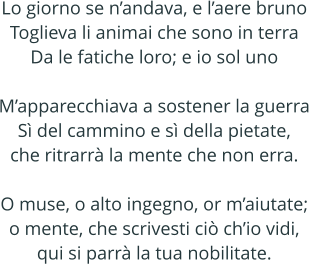 Lo giorno se nandava, e laere bruno Toglieva li animai che sono in terra Da le fatiche loro; e io sol uno  Mapparecchiava a sostener la guerra S del cammino e s della pietate, che ritrarr la mente che non erra.  O muse, o alto ingegno, or maiutate; o mente, che scrivesti ci chio vidi, qui si parr la tua nobilitate.