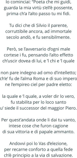 Io cominciai: Poeta che mi guidi, guarda la mia virt sell possente, prima cha lalto passo tu mi fidi.  Tu dici che di Silvio il parente, corruttibile ancora, ad immortale secolo and, e fu sensibilmente.  Per, se lavversario dogni male cortese i fu, pensando lalto effetto chuscir dovea di lui, e l chi e l quale  non pare indegno ad omo dintelletto; che fu de lalma Roma e di suo impero ne lempireo ciel per padre eletto:  la quale e l quale, a voler dir lo vero, fu stabilita per lo loco santo u siede il successor del maggior Piero.  Per questandata onde li dai tu vanto, intese cose che furon cagione di sua vittoria e di papale ammanto.  Andovvi poi lo Vas delezione, per recarne conforto a quella fede ch principio a la via di salvazione.