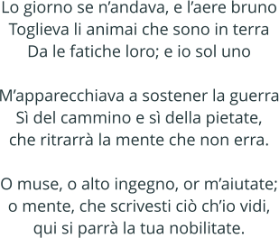 Lo giorno se nandava, e laere bruno Toglieva li animai che sono in terra Da le fatiche loro; e io sol uno  Mapparecchiava a sostener la guerra S del cammino e s della pietate, che ritrarr la mente che non erra.  O muse, o alto ingegno, or maiutate; o mente, che scrivesti ci chio vidi, qui si parr la tua nobilitate.