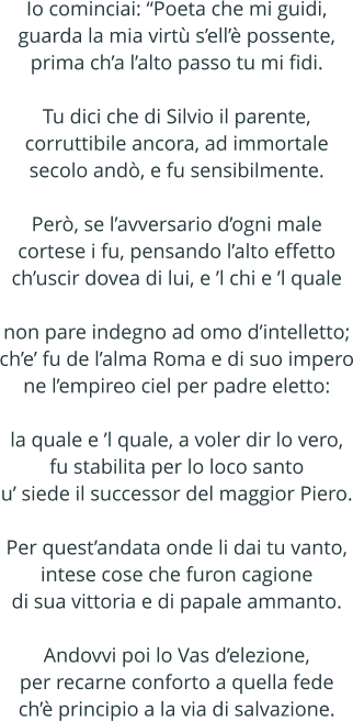 Io cominciai: Poeta che mi guidi, guarda la mia virt sell possente, prima cha lalto passo tu mi fidi.  Tu dici che di Silvio il parente, corruttibile ancora, ad immortale secolo and, e fu sensibilmente.  Per, se lavversario dogni male cortese i fu, pensando lalto effetto chuscir dovea di lui, e l chi e l quale  non pare indegno ad omo dintelletto; che fu de lalma Roma e di suo impero ne lempireo ciel per padre eletto:  la quale e l quale, a voler dir lo vero, fu stabilita per lo loco santo u siede il successor del maggior Piero.  Per questandata onde li dai tu vanto, intese cose che furon cagione di sua vittoria e di papale ammanto.  Andovvi poi lo Vas delezione, per recarne conforto a quella fede ch principio a la via di salvazione.