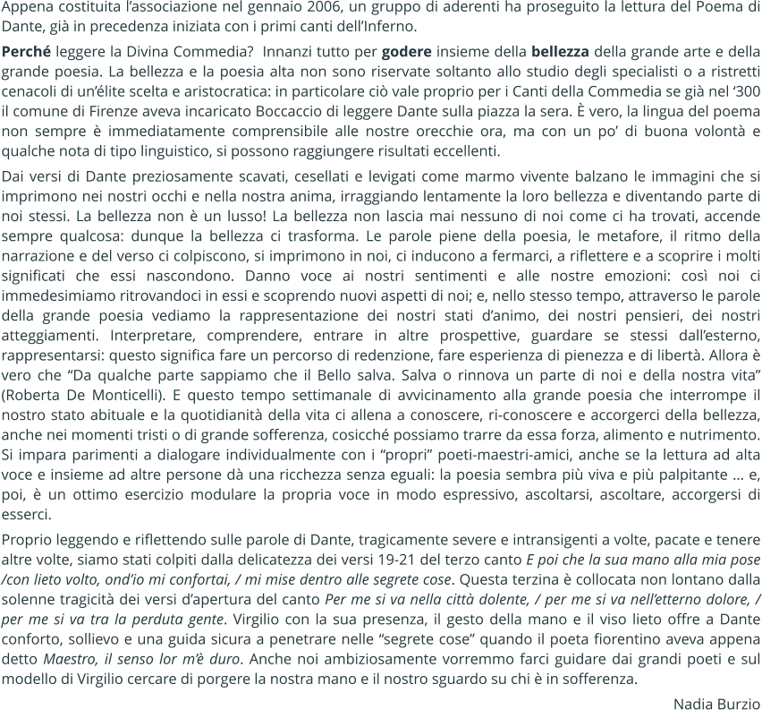 Appena costituita lassociazione nel gennaio 2006, un gruppo di aderenti ha proseguito la lettura del Poema di Dante, gi in precedenza iniziata con i primi canti dellInferno. Perch leggere la Divina Commedia?  Innanzi tutto per godere insieme della bellezza della grande arte e della grande poesia. La bellezza e la poesia alta non sono riservate soltanto allo studio degli specialisti o a ristretti cenacoli di unlite scelta e aristocratica: in particolare ci vale proprio per i Canti della Commedia se gi nel 300 il comune di Firenze aveva incaricato Boccaccio di leggere Dante sulla piazza la sera.  vero, la lingua del poema non sempre  immediatamente comprensibile alle nostre orecchie ora, ma con un po di buona volont e qualche nota di tipo linguistico, si possono raggiungere risultati eccellenti. Dai versi di Dante preziosamente scavati, cesellati e levigati come marmo vivente balzano le immagini che si imprimono nei nostri occhi e nella nostra anima, irraggiando lentamente la loro bellezza e diventando parte di noi stessi. La bellezza non  un lusso! La bellezza non lascia mai nessuno di noi come ci ha trovati, accende sempre qualcosa: dunque la bellezza ci trasforma. Le parole piene della poesia, le metafore, il ritmo della narrazione e del verso ci colpiscono, si imprimono in noi, ci inducono a fermarci, a riflettere e a scoprire i molti significati che essi nascondono. Danno voce ai nostri sentimenti e alle nostre emozioni: cos noi ci immedesimiamo ritrovandoci in essi e scoprendo nuovi aspetti di noi; e, nello stesso tempo, attraverso le parole della grande poesia vediamo la rappresentazione dei nostri stati danimo, dei nostri pensieri, dei nostri atteggiamenti. Interpretare, comprendere, entrare in altre prospettive, guardare se stessi dallesterno, rappresentarsi: questo significa fare un percorso di redenzione, fare esperienza di pienezza e di libert. Allora  vero che Da qualche parte sappiamo che il Bello salva. Salva o rinnova un parte di noi e della nostra vita (Roberta De Monticelli). E questo tempo settimanale di avvicinamento alla grande poesia che interrompe il nostro stato abituale e la quotidianit della vita ci allena a conoscere, ri-conoscere e accorgerci della bellezza, anche nei momenti tristi o di grande sofferenza, cosicch possiamo trarre da essa forza, alimento e nutrimento. Si impara parimenti a dialogare individualmente con i propri poeti-maestri-amici, anche se la lettura ad alta voce e insieme ad altre persone d una ricchezza senza eguali: la poesia sembra pi viva e pi palpitante  e, poi,  un ottimo esercizio modulare la propria voce in modo espressivo, ascoltarsi, ascoltare, accorgersi di esserci. Proprio leggendo e riflettendo sulle parole di Dante, tragicamente severe e intransigenti a volte, pacate e tenere altre volte, siamo stati colpiti dalla delicatezza dei versi 19-21 del terzo canto E poi che la sua mano alla mia pose /con lieto volto, ondio mi confortai, / mi mise dentro alle segrete cose. Questa terzina  collocata non lontano dalla solenne tragicit dei versi dapertura del canto Per me si va nella citt dolente, / per me si va nelletterno dolore, / per me si va tra la perduta gente. Virgilio con la sua presenza, il gesto della mano e il viso lieto offre a Dante conforto, sollievo e una guida sicura a penetrare nelle segrete cose quando il poeta fiorentino aveva appena detto Maestro, il senso lor m duro. Anche noi ambiziosamente vorremmo farci guidare dai grandi poeti e sul modello di Virgilio cercare di porgere la nostra mano e il nostro sguardo su chi  in sofferenza. Nadia Burzio