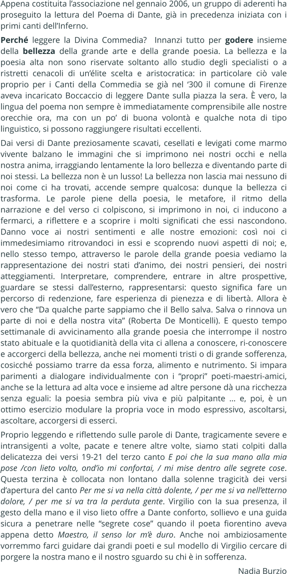 Appena costituita lassociazione nel gennaio 2006, un gruppo di aderenti ha proseguito la lettura del Poema di Dante, gi in precedenza iniziata con i primi canti dellInferno. Perch leggere la Divina Commedia?  Innanzi tutto per godere insieme della bellezza della grande arte e della grande poesia. La bellezza e la poesia alta non sono riservate soltanto allo studio degli specialisti o a ristretti cenacoli di unlite scelta e aristocratica: in particolare ci vale proprio per i Canti della Commedia se gi nel 300 il comune di Firenze aveva incaricato Boccaccio di leggere Dante sulla piazza la sera.  vero, la lingua del poema non sempre  immediatamente comprensibile alle nostre orecchie ora, ma con un po di buona volont e qualche nota di tipo linguistico, si possono raggiungere risultati eccellenti. Dai versi di Dante preziosamente scavati, cesellati e levigati come marmo vivente balzano le immagini che si imprimono nei nostri occhi e nella nostra anima, irraggiando lentamente la loro bellezza e diventando parte di noi stessi. La bellezza non  un lusso! La bellezza non lascia mai nessuno di noi come ci ha trovati, accende sempre qualcosa: dunque la bellezza ci trasforma. Le parole piene della poesia, le metafore, il ritmo della narrazione e del verso ci colpiscono, si imprimono in noi, ci inducono a fermarci, a riflettere e a scoprire i molti significati che essi nascondono. Danno voce ai nostri sentimenti e alle nostre emozioni: cos noi ci immedesimiamo ritrovandoci in essi e scoprendo nuovi aspetti di noi; e, nello stesso tempo, attraverso le parole della grande poesia vediamo la rappresentazione dei nostri stati danimo, dei nostri pensieri, dei nostri atteggiamenti. Interpretare, comprendere, entrare in altre prospettive, guardare se stessi dallesterno, rappresentarsi: questo significa fare un percorso di redenzione, fare esperienza di pienezza e di libert. Allora  vero che Da qualche parte sappiamo che il Bello salva. Salva o rinnova un parte di noi e della nostra vita (Roberta De Monticelli). E questo tempo settimanale di avvicinamento alla grande poesia che interrompe il nostro stato abituale e la quotidianit della vita ci allena a conoscere, ri-conoscere e accorgerci della bellezza, anche nei momenti tristi o di grande sofferenza, cosicch possiamo trarre da essa forza, alimento e nutrimento. Si impara parimenti a dialogare individualmente con i propri poeti-maestri-amici, anche se la lettura ad alta voce e insieme ad altre persone d una ricchezza senza eguali: la poesia sembra pi viva e pi palpitante  e, poi,  un ottimo esercizio modulare la propria voce in modo espressivo, ascoltarsi, ascoltare, accorgersi di esserci. Proprio leggendo e riflettendo sulle parole di Dante, tragicamente severe e intransigenti a volte, pacate e tenere altre volte, siamo stati colpiti dalla delicatezza dei versi 19-21 del terzo canto E poi che la sua mano alla mia pose /con lieto volto, ondio mi confortai, / mi mise dentro alle segrete cose. Questa terzina  collocata non lontano dalla solenne tragicit dei versi dapertura del canto Per me si va nella citt dolente, / per me si va nelletterno dolore, / per me si va tra la perduta gente. Virgilio con la sua presenza, il gesto della mano e il viso lieto offre a Dante conforto, sollievo e una guida sicura a penetrare nelle segrete cose quando il poeta fiorentino aveva appena detto Maestro, il senso lor m duro. Anche noi ambiziosamente vorremmo farci guidare dai grandi poeti e sul modello di Virgilio cercare di porgere la nostra mano e il nostro sguardo su chi  in sofferenza. Nadia Burzio