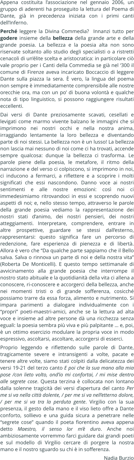 Appena costituita lassociazione nel gennaio 2006, un gruppo di aderenti ha proseguito la lettura del Poema di Dante, gi in precedenza iniziata con i primi canti dellInferno. Perch leggere la Divina Commedia?  Innanzi tutto per godere insieme della bellezza della grande arte e della grande poesia. La bellezza e la poesia alta non sono riservate soltanto allo studio degli specialisti o a ristretti cenacoli di unlite scelta e aristocratica: in particolare ci vale proprio per i Canti della Commedia se gi nel 300 il comune di Firenze aveva incaricato Boccaccio di leggere Dante sulla piazza la sera.  vero, la lingua del poema non sempre  immediatamente comprensibile alle nostre orecchie ora, ma con un po di buona volont e qualche nota di tipo linguistico, si possono raggiungere risultati eccellenti. Dai versi di Dante preziosamente scavati, cesellati e levigati come marmo vivente balzano le immagini che si imprimono nei nostri occhi e nella nostra anima, irraggiando lentamente la loro bellezza e diventando parte di noi stessi. La bellezza non  un lusso! La bellezza non lascia mai nessuno di noi come ci ha trovati, accende sempre qualcosa: dunque la bellezza ci trasforma. Le parole piene della poesia, le metafore, il ritmo della narrazione e del verso ci colpiscono, si imprimono in noi, ci inducono a fermarci, a riflettere e a scoprire i molti significati che essi nascondono. Danno voce ai nostri sentimenti e alle nostre emozioni: cos noi ci immedesimiamo ritrovandoci in essi e scoprendo nuovi aspetti di noi; e, nello stesso tempo, attraverso le parole della grande poesia vediamo la rappresentazione dei nostri stati danimo, dei nostri pensieri, dei nostri atteggiamenti. Interpretare, comprendere, entrare in altre prospettive, guardare se stessi dallesterno, rappresentarsi: questo significa fare un percorso di redenzione, fare esperienza di pienezza e di libert. Allora  vero che Da qualche parte sappiamo che il Bello salva. Salva o rinnova un parte di noi e della nostra vita (Roberta De Monticelli). E questo tempo settimanale di avvicinamento alla grande poesia che interrompe il nostro stato abituale e la quotidianit della vita ci allena a conoscere, ri-conoscere e accorgerci della bellezza, anche nei momenti tristi o di grande sofferenza, cosicch possiamo trarre da essa forza, alimento e nutrimento. Si impara parimenti a dialogare individualmente con i propri poeti-maestri-amici, anche se la lettura ad alta voce e insieme ad altre persone d una ricchezza senza eguali: la poesia sembra pi viva e pi palpitante  e, poi,  un ottimo esercizio modulare la propria voce in modo espressivo, ascoltarsi, ascoltare, accorgersi di esserci. Proprio leggendo e riflettendo sulle parole di Dante, tragicamente severe e intransigenti a volte, pacate e tenere altre volte, siamo stati colpiti dalla delicatezza dei versi 19-21 del terzo canto E poi che la sua mano alla mia pose /con lieto volto, ondio mi confortai, / mi mise dentro alle segrete cose. Questa terzina  collocata non lontano dalla solenne tragicit dei versi dapertura del canto Per me si va nella citt dolente, / per me si va nelletterno dolore, / per me si va tra la perduta gente. Virgilio con la sua presenza, il gesto della mano e il viso lieto offre a Dante conforto, sollievo e una guida sicura a penetrare nelle segrete cose quando il poeta fiorentino aveva appena detto Maestro, il senso lor m duro. Anche noi ambiziosamente vorremmo farci guidare dai grandi poeti e sul modello di Virgilio cercare di porgere la nostra mano e il nostro sguardo su chi  in sofferenza. Nadia Burzio